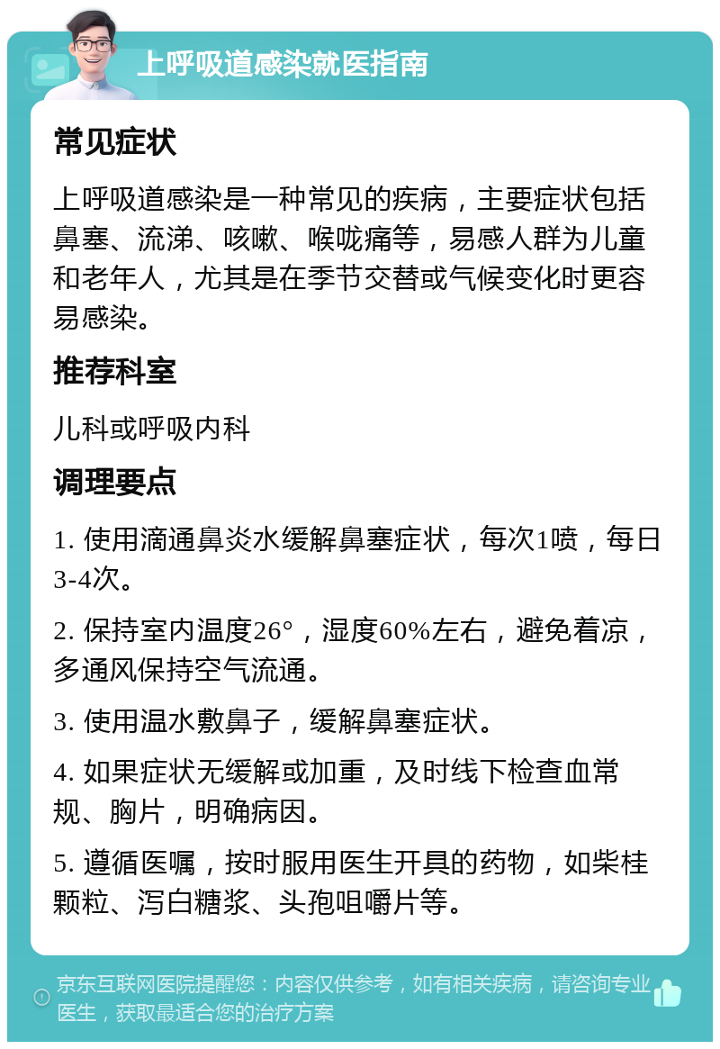 上呼吸道感染就医指南 常见症状 上呼吸道感染是一种常见的疾病，主要症状包括鼻塞、流涕、咳嗽、喉咙痛等，易感人群为儿童和老年人，尤其是在季节交替或气候变化时更容易感染。 推荐科室 儿科或呼吸内科 调理要点 1. 使用滴通鼻炎水缓解鼻塞症状，每次1喷，每日3-4次。 2. 保持室内温度26°，湿度60%左右，避免着凉，多通风保持空气流通。 3. 使用温水敷鼻子，缓解鼻塞症状。 4. 如果症状无缓解或加重，及时线下检查血常规、胸片，明确病因。 5. 遵循医嘱，按时服用医生开具的药物，如柴桂颗粒、泻白糖浆、头孢咀嚼片等。