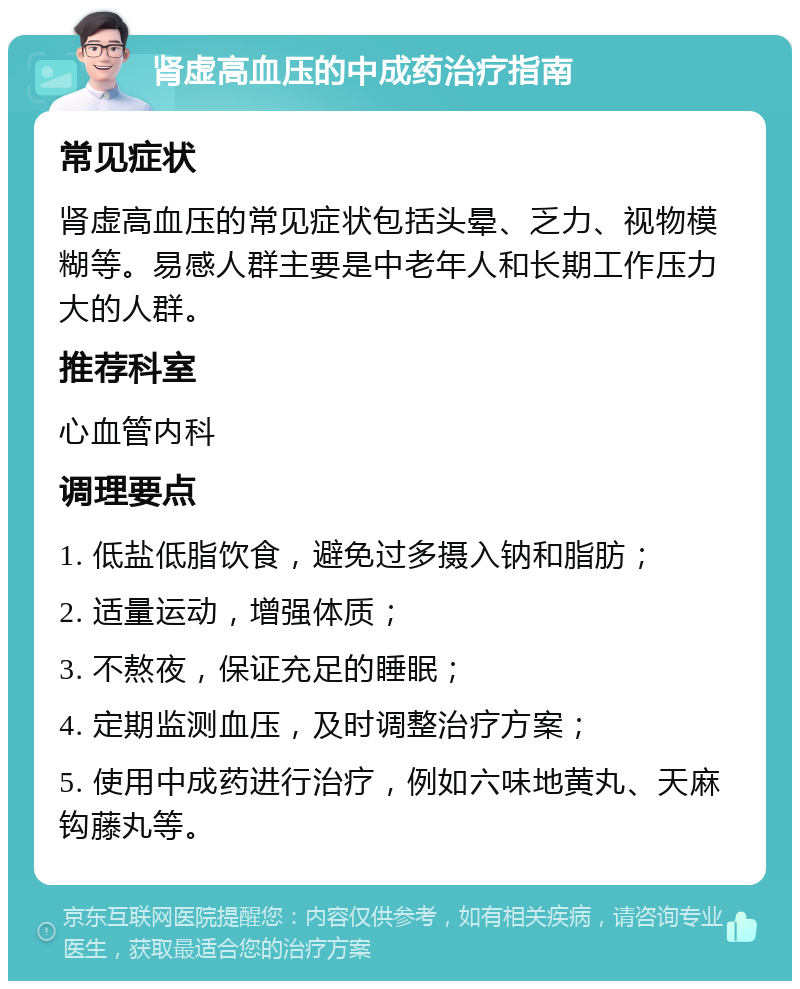 肾虚高血压的中成药治疗指南 常见症状 肾虚高血压的常见症状包括头晕、乏力、视物模糊等。易感人群主要是中老年人和长期工作压力大的人群。 推荐科室 心血管内科 调理要点 1. 低盐低脂饮食，避免过多摄入钠和脂肪； 2. 适量运动，增强体质； 3. 不熬夜，保证充足的睡眠； 4. 定期监测血压，及时调整治疗方案； 5. 使用中成药进行治疗，例如六味地黄丸、天麻钩藤丸等。