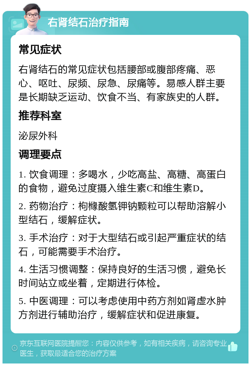 右肾结石治疗指南 常见症状 右肾结石的常见症状包括腰部或腹部疼痛、恶心、呕吐、尿频、尿急、尿痛等。易感人群主要是长期缺乏运动、饮食不当、有家族史的人群。 推荐科室 泌尿外科 调理要点 1. 饮食调理：多喝水，少吃高盐、高糖、高蛋白的食物，避免过度摄入维生素C和维生素D。 2. 药物治疗：枸橼酸氢钾钠颗粒可以帮助溶解小型结石，缓解症状。 3. 手术治疗：对于大型结石或引起严重症状的结石，可能需要手术治疗。 4. 生活习惯调整：保持良好的生活习惯，避免长时间站立或坐着，定期进行体检。 5. 中医调理：可以考虑使用中药方剂如肾虚水肿方剂进行辅助治疗，缓解症状和促进康复。