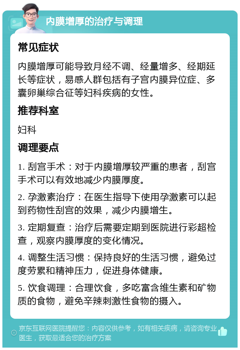 内膜增厚的治疗与调理 常见症状 内膜增厚可能导致月经不调、经量增多、经期延长等症状，易感人群包括有子宫内膜异位症、多囊卵巢综合征等妇科疾病的女性。 推荐科室 妇科 调理要点 1. 刮宫手术：对于内膜增厚较严重的患者，刮宫手术可以有效地减少内膜厚度。 2. 孕激素治疗：在医生指导下使用孕激素可以起到药物性刮宫的效果，减少内膜增生。 3. 定期复查：治疗后需要定期到医院进行彩超检查，观察内膜厚度的变化情况。 4. 调整生活习惯：保持良好的生活习惯，避免过度劳累和精神压力，促进身体健康。 5. 饮食调理：合理饮食，多吃富含维生素和矿物质的食物，避免辛辣刺激性食物的摄入。