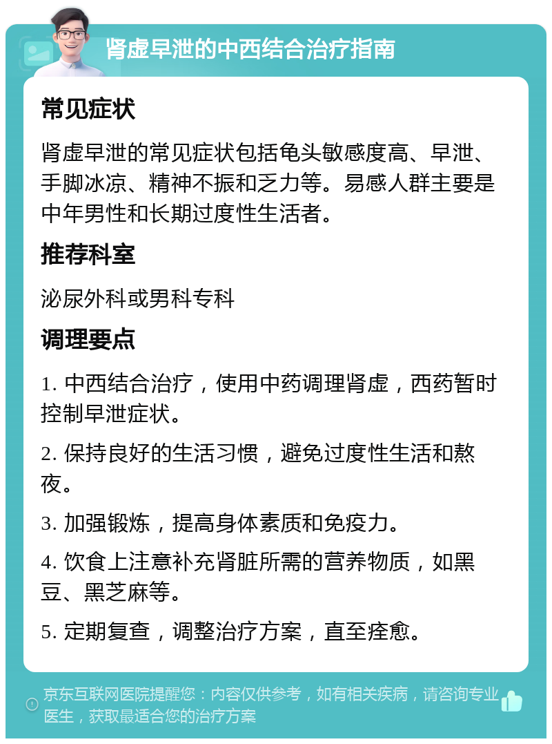 肾虚早泄的中西结合治疗指南 常见症状 肾虚早泄的常见症状包括龟头敏感度高、早泄、手脚冰凉、精神不振和乏力等。易感人群主要是中年男性和长期过度性生活者。 推荐科室 泌尿外科或男科专科 调理要点 1. 中西结合治疗，使用中药调理肾虚，西药暂时控制早泄症状。 2. 保持良好的生活习惯，避免过度性生活和熬夜。 3. 加强锻炼，提高身体素质和免疫力。 4. 饮食上注意补充肾脏所需的营养物质，如黑豆、黑芝麻等。 5. 定期复查，调整治疗方案，直至痊愈。