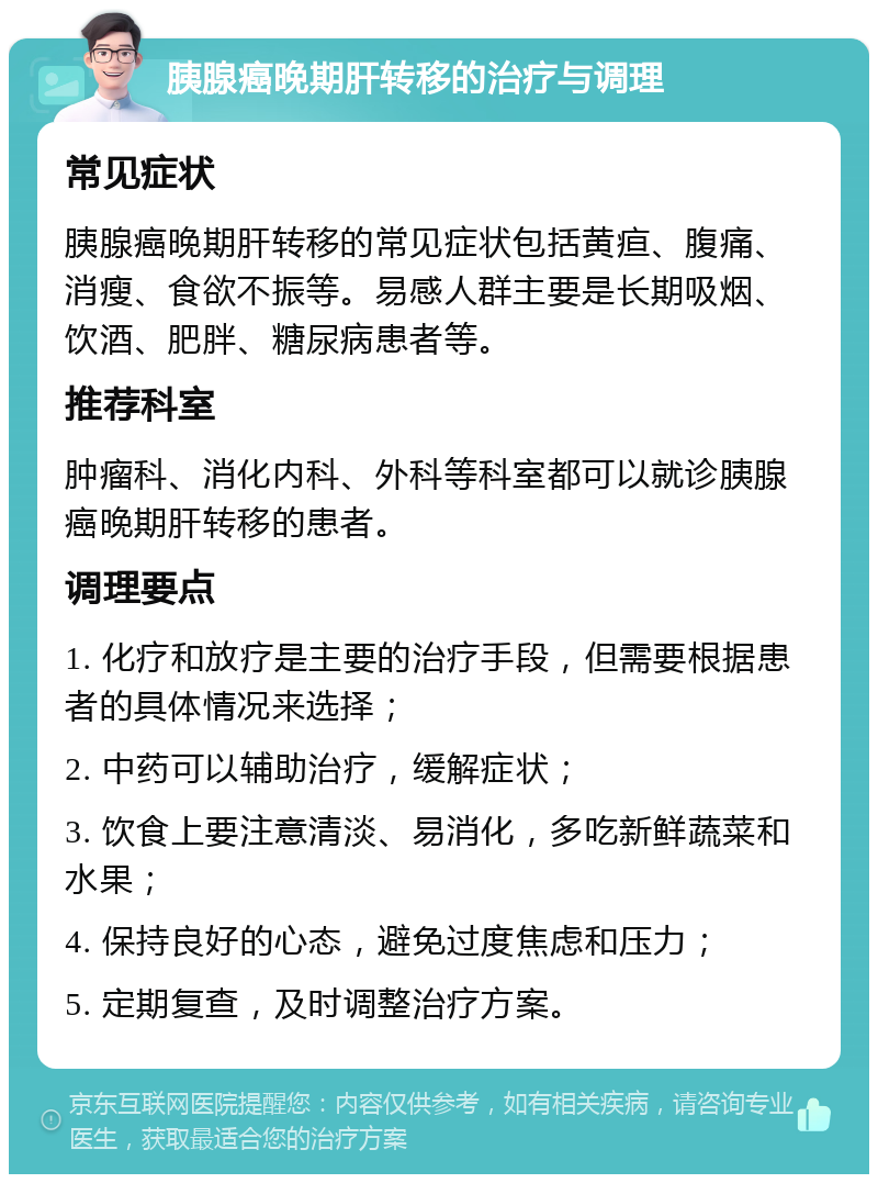 胰腺癌晚期肝转移的治疗与调理 常见症状 胰腺癌晚期肝转移的常见症状包括黄疸、腹痛、消瘦、食欲不振等。易感人群主要是长期吸烟、饮酒、肥胖、糖尿病患者等。 推荐科室 肿瘤科、消化内科、外科等科室都可以就诊胰腺癌晚期肝转移的患者。 调理要点 1. 化疗和放疗是主要的治疗手段，但需要根据患者的具体情况来选择； 2. 中药可以辅助治疗，缓解症状； 3. 饮食上要注意清淡、易消化，多吃新鲜蔬菜和水果； 4. 保持良好的心态，避免过度焦虑和压力； 5. 定期复查，及时调整治疗方案。