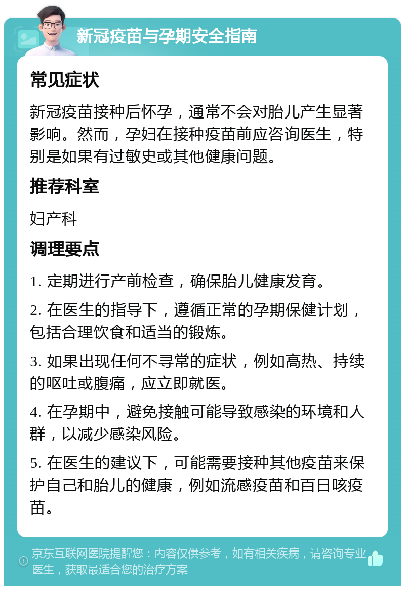 新冠疫苗与孕期安全指南 常见症状 新冠疫苗接种后怀孕，通常不会对胎儿产生显著影响。然而，孕妇在接种疫苗前应咨询医生，特别是如果有过敏史或其他健康问题。 推荐科室 妇产科 调理要点 1. 定期进行产前检查，确保胎儿健康发育。 2. 在医生的指导下，遵循正常的孕期保健计划，包括合理饮食和适当的锻炼。 3. 如果出现任何不寻常的症状，例如高热、持续的呕吐或腹痛，应立即就医。 4. 在孕期中，避免接触可能导致感染的环境和人群，以减少感染风险。 5. 在医生的建议下，可能需要接种其他疫苗来保护自己和胎儿的健康，例如流感疫苗和百日咳疫苗。