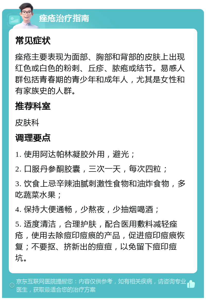 痤疮治疗指南 常见症状 痤疮主要表现为面部、胸部和背部的皮肤上出现红色或白色的粉刺、丘疹、脓疱或结节。易感人群包括青春期的青少年和成年人，尤其是女性和有家族史的人群。 推荐科室 皮肤科 调理要点 1. 使用阿达帕林凝胶外用，避光； 2. 口服丹参酮胶囊，三次一天，每次四粒； 3. 饮食上忌辛辣油腻刺激性食物和油炸食物，多吃蔬菜水果； 4. 保持大便通畅，少熬夜，少抽烟喝酒； 5. 适度清洁，合理护肤，配合医用敷料减轻痤疮，使用去除痘印痘痕的产品，促进痘印痘痕恢复；不要抠、挤新出的痘痘，以免留下痘印痘坑。