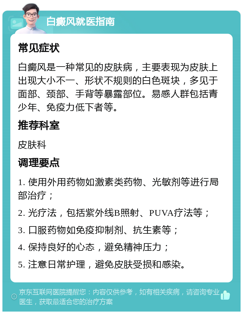 白癜风就医指南 常见症状 白癜风是一种常见的皮肤病，主要表现为皮肤上出现大小不一、形状不规则的白色斑块，多见于面部、颈部、手背等暴露部位。易感人群包括青少年、免疫力低下者等。 推荐科室 皮肤科 调理要点 1. 使用外用药物如激素类药物、光敏剂等进行局部治疗； 2. 光疗法，包括紫外线B照射、PUVA疗法等； 3. 口服药物如免疫抑制剂、抗生素等； 4. 保持良好的心态，避免精神压力； 5. 注意日常护理，避免皮肤受损和感染。