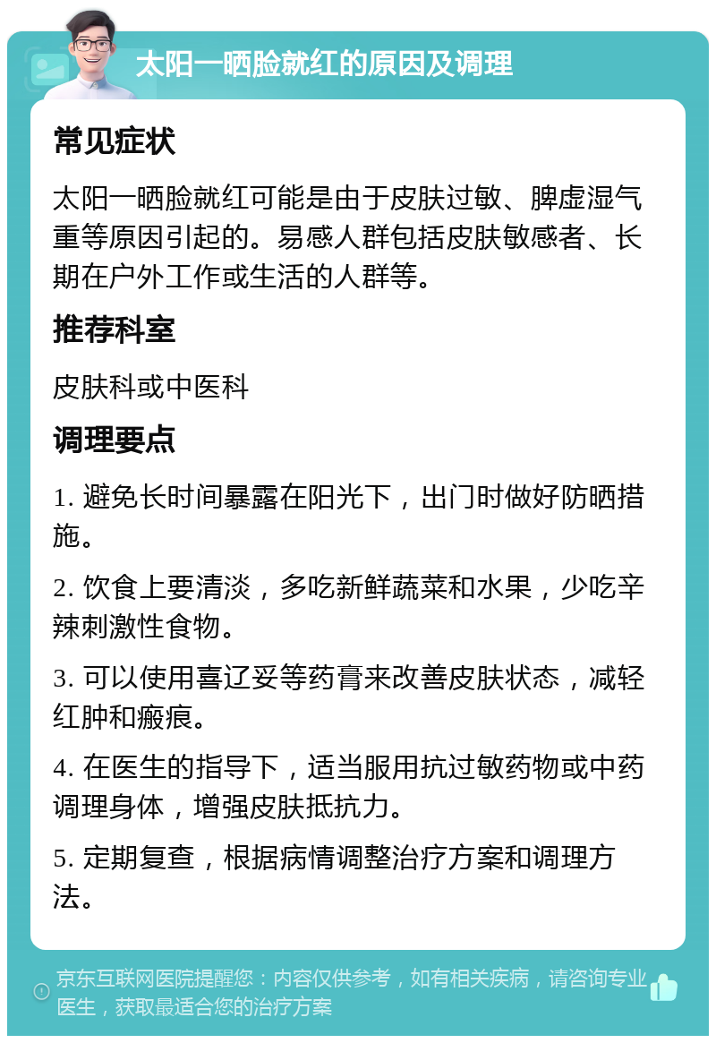 太阳一晒脸就红的原因及调理 常见症状 太阳一晒脸就红可能是由于皮肤过敏、脾虚湿气重等原因引起的。易感人群包括皮肤敏感者、长期在户外工作或生活的人群等。 推荐科室 皮肤科或中医科 调理要点 1. 避免长时间暴露在阳光下，出门时做好防晒措施。 2. 饮食上要清淡，多吃新鲜蔬菜和水果，少吃辛辣刺激性食物。 3. 可以使用喜辽妥等药膏来改善皮肤状态，减轻红肿和瘢痕。 4. 在医生的指导下，适当服用抗过敏药物或中药调理身体，增强皮肤抵抗力。 5. 定期复查，根据病情调整治疗方案和调理方法。