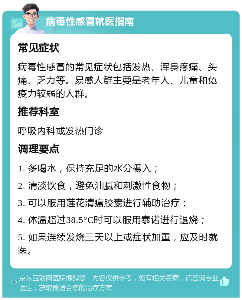 病毒性感冒就医指南 常见症状 病毒性感冒的常见症状包括发热、浑身疼痛、头痛、乏力等。易感人群主要是老年人、儿童和免疫力较弱的人群。 推荐科室 呼吸内科或发热门诊 调理要点 1. 多喝水，保持充足的水分摄入； 2. 清淡饮食，避免油腻和刺激性食物； 3. 可以服用莲花清瘟胶囊进行辅助治疗； 4. 体温超过38.5°C时可以服用泰诺进行退烧； 5. 如果连续发烧三天以上或症状加重，应及时就医。