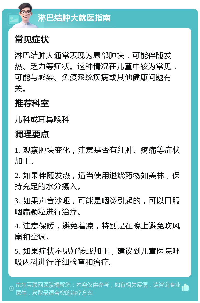 淋巴结肿大就医指南 常见症状 淋巴结肿大通常表现为局部肿块，可能伴随发热、乏力等症状。这种情况在儿童中较为常见，可能与感染、免疫系统疾病或其他健康问题有关。 推荐科室 儿科或耳鼻喉科 调理要点 1. 观察肿块变化，注意是否有红肿、疼痛等症状加重。 2. 如果伴随发热，适当使用退烧药物如美林，保持充足的水分摄入。 3. 如果声音沙哑，可能是咽炎引起的，可以口服咽扁颗粒进行治疗。 4. 注意保暖，避免着凉，特别是在晚上避免吹风扇和空调。 5. 如果症状不见好转或加重，建议到儿童医院呼吸内科进行详细检查和治疗。