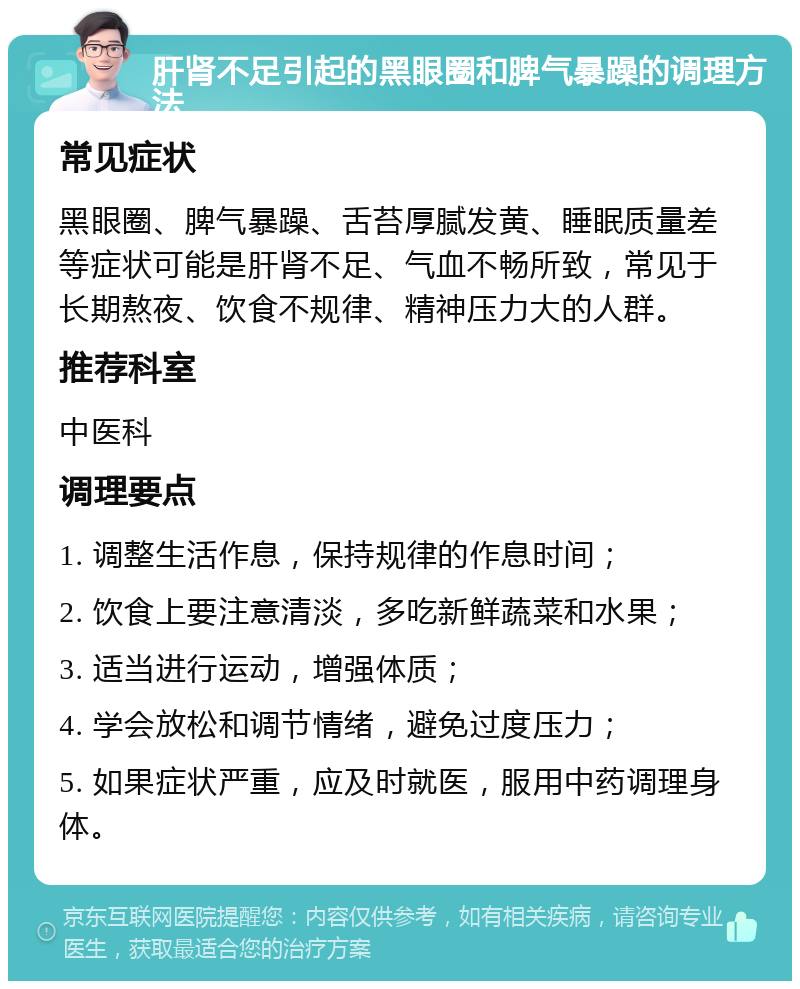 肝肾不足引起的黑眼圈和脾气暴躁的调理方法 常见症状 黑眼圈、脾气暴躁、舌苔厚腻发黄、睡眠质量差等症状可能是肝肾不足、气血不畅所致，常见于长期熬夜、饮食不规律、精神压力大的人群。 推荐科室 中医科 调理要点 1. 调整生活作息，保持规律的作息时间； 2. 饮食上要注意清淡，多吃新鲜蔬菜和水果； 3. 适当进行运动，增强体质； 4. 学会放松和调节情绪，避免过度压力； 5. 如果症状严重，应及时就医，服用中药调理身体。