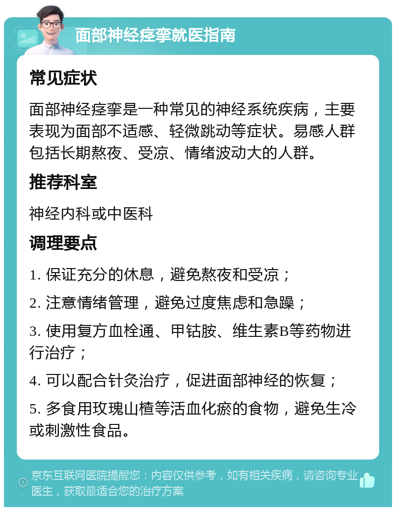 面部神经痉挛就医指南 常见症状 面部神经痉挛是一种常见的神经系统疾病，主要表现为面部不适感、轻微跳动等症状。易感人群包括长期熬夜、受凉、情绪波动大的人群。 推荐科室 神经内科或中医科 调理要点 1. 保证充分的休息，避免熬夜和受凉； 2. 注意情绪管理，避免过度焦虑和急躁； 3. 使用复方血栓通、甲钴胺、维生素B等药物进行治疗； 4. 可以配合针灸治疗，促进面部神经的恢复； 5. 多食用玫瑰山楂等活血化瘀的食物，避免生冷或刺激性食品。