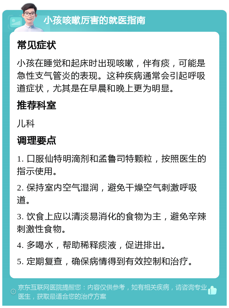 小孩咳嗽厉害的就医指南 常见症状 小孩在睡觉和起床时出现咳嗽，伴有痰，可能是急性支气管炎的表现。这种疾病通常会引起呼吸道症状，尤其是在早晨和晚上更为明显。 推荐科室 儿科 调理要点 1. 口服仙特明滴剂和孟鲁司特颗粒，按照医生的指示使用。 2. 保持室内空气湿润，避免干燥空气刺激呼吸道。 3. 饮食上应以清淡易消化的食物为主，避免辛辣刺激性食物。 4. 多喝水，帮助稀释痰液，促进排出。 5. 定期复查，确保病情得到有效控制和治疗。