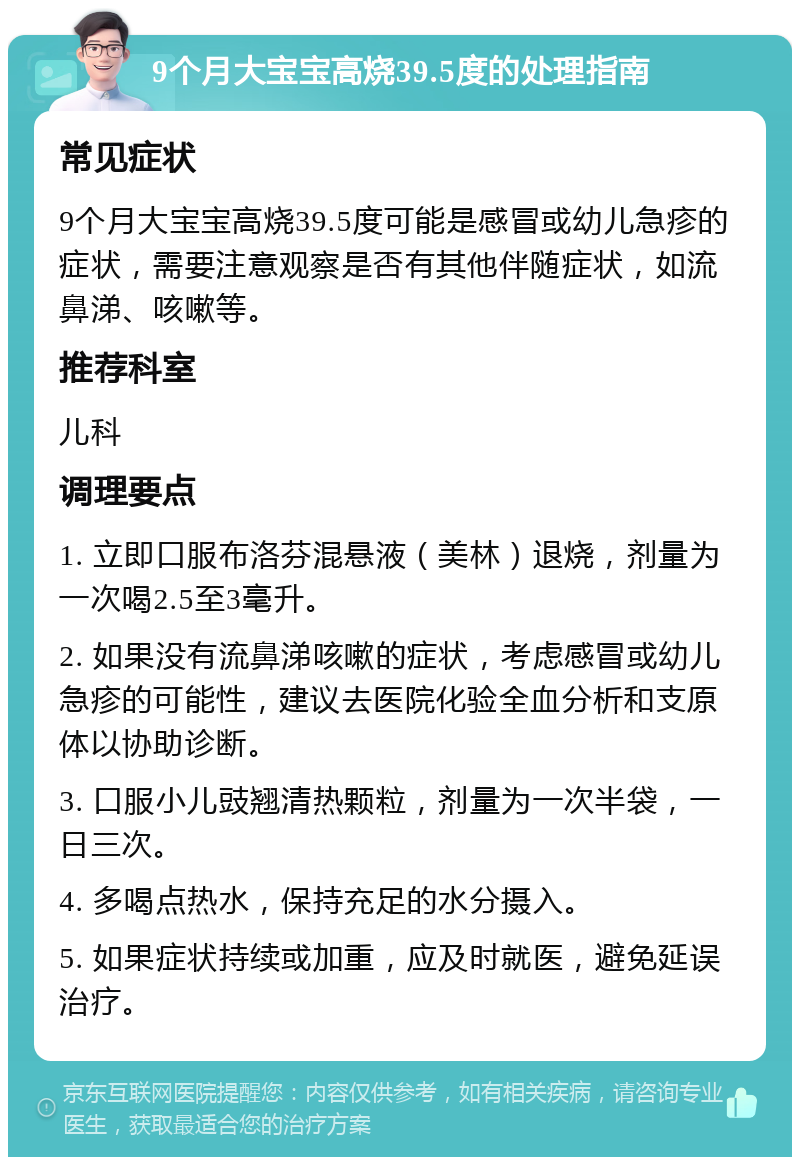 9个月大宝宝高烧39.5度的处理指南 常见症状 9个月大宝宝高烧39.5度可能是感冒或幼儿急疹的症状，需要注意观察是否有其他伴随症状，如流鼻涕、咳嗽等。 推荐科室 儿科 调理要点 1. 立即口服布洛芬混悬液（美林）退烧，剂量为一次喝2.5至3毫升。 2. 如果没有流鼻涕咳嗽的症状，考虑感冒或幼儿急疹的可能性，建议去医院化验全血分析和支原体以协助诊断。 3. 口服小儿豉翘清热颗粒，剂量为一次半袋，一日三次。 4. 多喝点热水，保持充足的水分摄入。 5. 如果症状持续或加重，应及时就医，避免延误治疗。