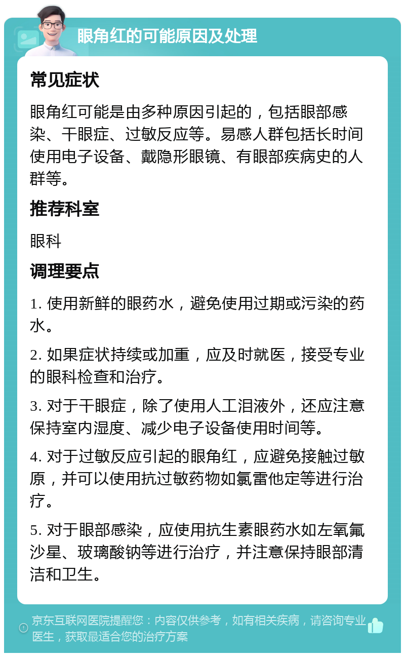 眼角红的可能原因及处理 常见症状 眼角红可能是由多种原因引起的，包括眼部感染、干眼症、过敏反应等。易感人群包括长时间使用电子设备、戴隐形眼镜、有眼部疾病史的人群等。 推荐科室 眼科 调理要点 1. 使用新鲜的眼药水，避免使用过期或污染的药水。 2. 如果症状持续或加重，应及时就医，接受专业的眼科检查和治疗。 3. 对于干眼症，除了使用人工泪液外，还应注意保持室内湿度、减少电子设备使用时间等。 4. 对于过敏反应引起的眼角红，应避免接触过敏原，并可以使用抗过敏药物如氯雷他定等进行治疗。 5. 对于眼部感染，应使用抗生素眼药水如左氧氟沙星、玻璃酸钠等进行治疗，并注意保持眼部清洁和卫生。