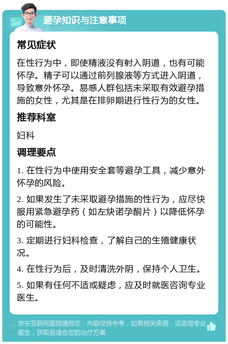 避孕知识与注意事项 常见症状 在性行为中，即使精液没有射入阴道，也有可能怀孕。精子可以通过前列腺液等方式进入阴道，导致意外怀孕。易感人群包括未采取有效避孕措施的女性，尤其是在排卵期进行性行为的女性。 推荐科室 妇科 调理要点 1. 在性行为中使用安全套等避孕工具，减少意外怀孕的风险。 2. 如果发生了未采取避孕措施的性行为，应尽快服用紧急避孕药（如左炔诺孕酮片）以降低怀孕的可能性。 3. 定期进行妇科检查，了解自己的生殖健康状况。 4. 在性行为后，及时清洗外阴，保持个人卫生。 5. 如果有任何不适或疑虑，应及时就医咨询专业医生。