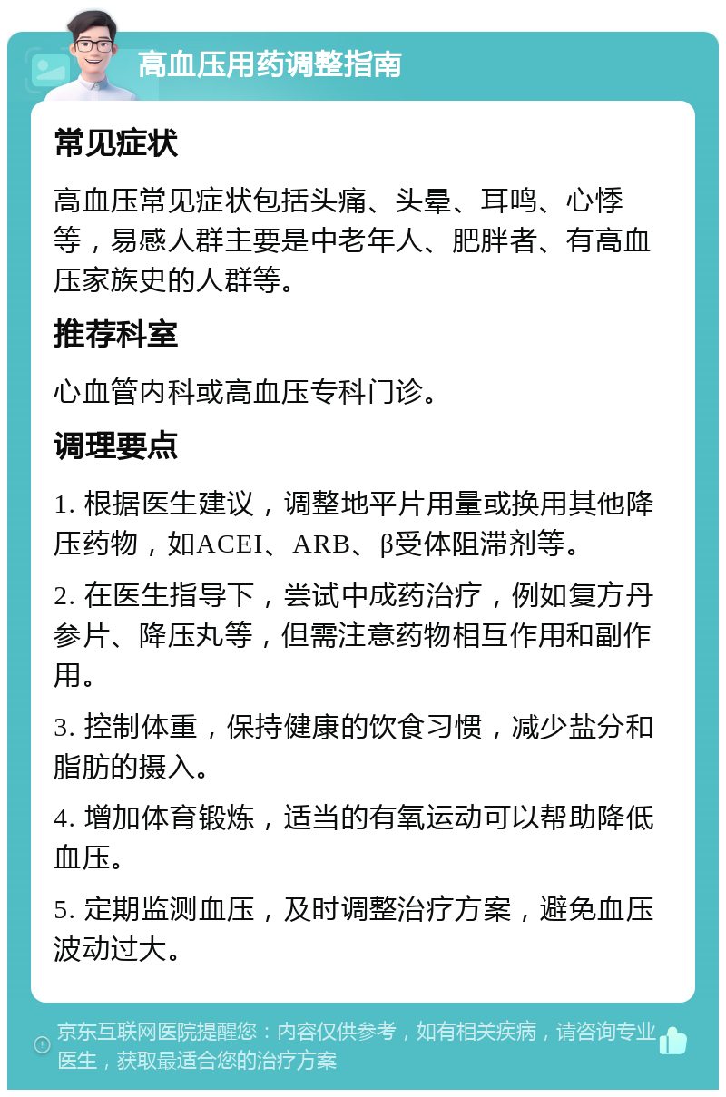 高血压用药调整指南 常见症状 高血压常见症状包括头痛、头晕、耳鸣、心悸等，易感人群主要是中老年人、肥胖者、有高血压家族史的人群等。 推荐科室 心血管内科或高血压专科门诊。 调理要点 1. 根据医生建议，调整地平片用量或换用其他降压药物，如ACEI、ARB、β受体阻滞剂等。 2. 在医生指导下，尝试中成药治疗，例如复方丹参片、降压丸等，但需注意药物相互作用和副作用。 3. 控制体重，保持健康的饮食习惯，减少盐分和脂肪的摄入。 4. 增加体育锻炼，适当的有氧运动可以帮助降低血压。 5. 定期监测血压，及时调整治疗方案，避免血压波动过大。