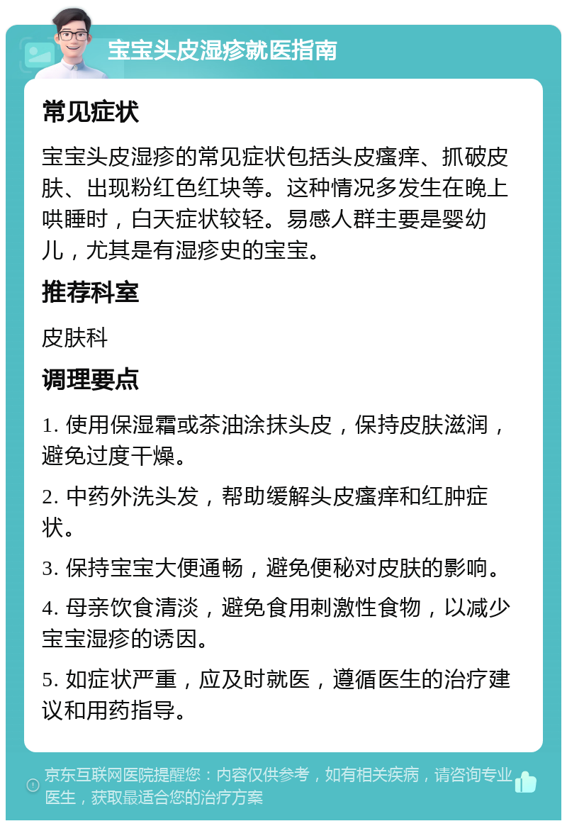 宝宝头皮湿疹就医指南 常见症状 宝宝头皮湿疹的常见症状包括头皮瘙痒、抓破皮肤、出现粉红色红块等。这种情况多发生在晚上哄睡时，白天症状较轻。易感人群主要是婴幼儿，尤其是有湿疹史的宝宝。 推荐科室 皮肤科 调理要点 1. 使用保湿霜或茶油涂抹头皮，保持皮肤滋润，避免过度干燥。 2. 中药外洗头发，帮助缓解头皮瘙痒和红肿症状。 3. 保持宝宝大便通畅，避免便秘对皮肤的影响。 4. 母亲饮食清淡，避免食用刺激性食物，以减少宝宝湿疹的诱因。 5. 如症状严重，应及时就医，遵循医生的治疗建议和用药指导。