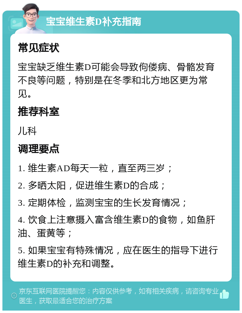 宝宝维生素D补充指南 常见症状 宝宝缺乏维生素D可能会导致佝偻病、骨骼发育不良等问题，特别是在冬季和北方地区更为常见。 推荐科室 儿科 调理要点 1. 维生素AD每天一粒，直至两三岁； 2. 多晒太阳，促进维生素D的合成； 3. 定期体检，监测宝宝的生长发育情况； 4. 饮食上注意摄入富含维生素D的食物，如鱼肝油、蛋黄等； 5. 如果宝宝有特殊情况，应在医生的指导下进行维生素D的补充和调整。