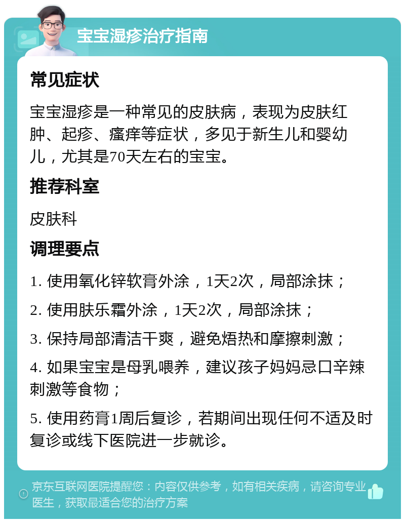 宝宝湿疹治疗指南 常见症状 宝宝湿疹是一种常见的皮肤病，表现为皮肤红肿、起疹、瘙痒等症状，多见于新生儿和婴幼儿，尤其是70天左右的宝宝。 推荐科室 皮肤科 调理要点 1. 使用氧化锌软膏外涂，1天2次，局部涂抹； 2. 使用肤乐霜外涂，1天2次，局部涂抹； 3. 保持局部清洁干爽，避免焐热和摩擦刺激； 4. 如果宝宝是母乳喂养，建议孩子妈妈忌口辛辣刺激等食物； 5. 使用药膏1周后复诊，若期间出现任何不适及时复诊或线下医院进一步就诊。