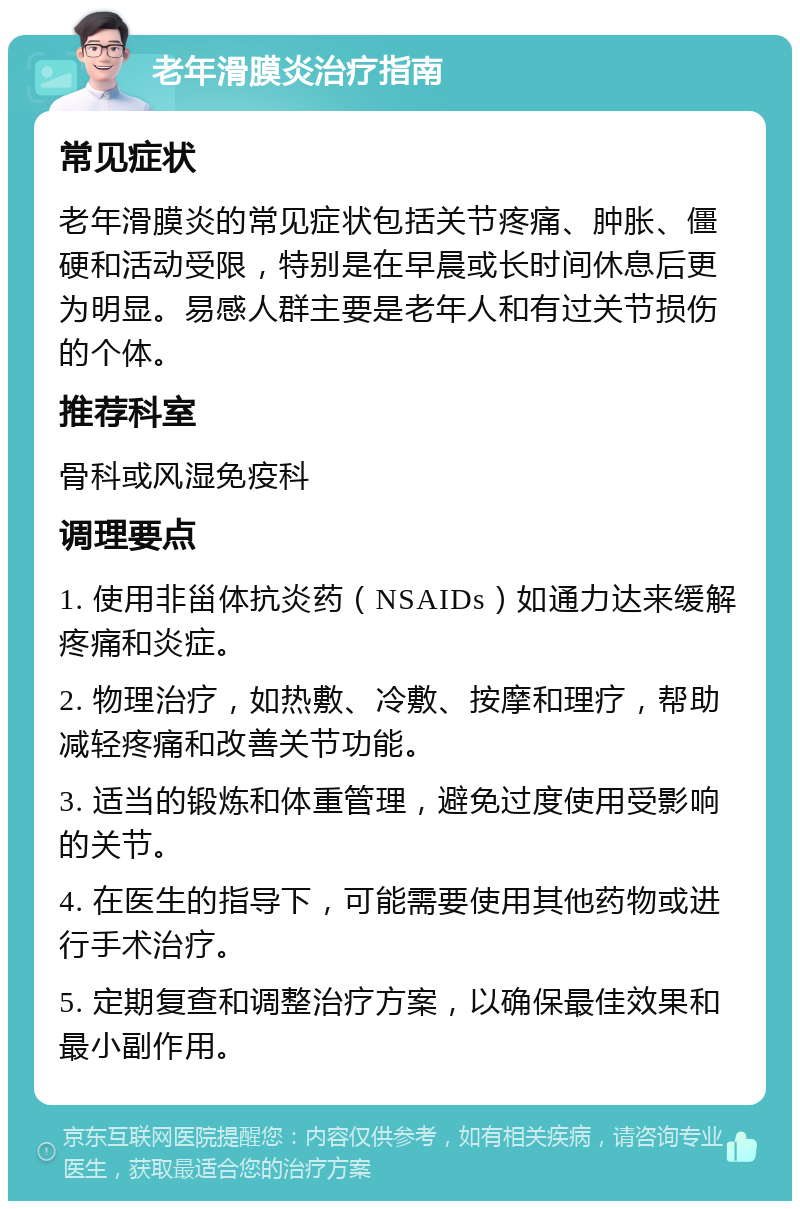 老年滑膜炎治疗指南 常见症状 老年滑膜炎的常见症状包括关节疼痛、肿胀、僵硬和活动受限，特别是在早晨或长时间休息后更为明显。易感人群主要是老年人和有过关节损伤的个体。 推荐科室 骨科或风湿免疫科 调理要点 1. 使用非甾体抗炎药（NSAIDs）如通力达来缓解疼痛和炎症。 2. 物理治疗，如热敷、冷敷、按摩和理疗，帮助减轻疼痛和改善关节功能。 3. 适当的锻炼和体重管理，避免过度使用受影响的关节。 4. 在医生的指导下，可能需要使用其他药物或进行手术治疗。 5. 定期复查和调整治疗方案，以确保最佳效果和最小副作用。