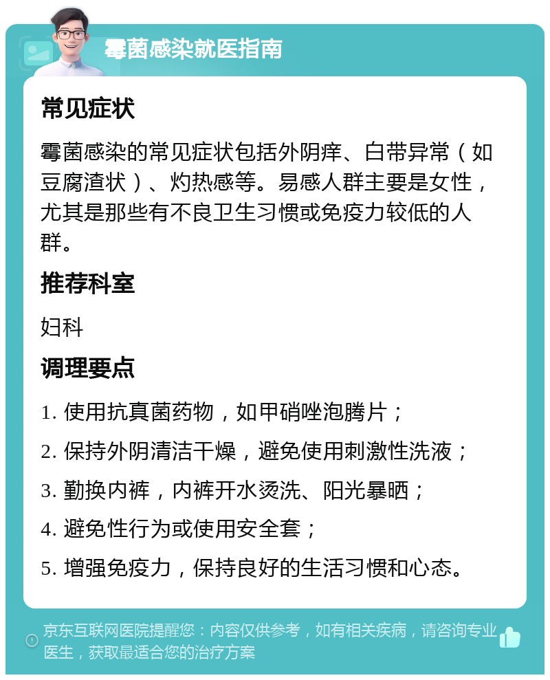 霉菌感染就医指南 常见症状 霉菌感染的常见症状包括外阴痒、白带异常（如豆腐渣状）、灼热感等。易感人群主要是女性，尤其是那些有不良卫生习惯或免疫力较低的人群。 推荐科室 妇科 调理要点 1. 使用抗真菌药物，如甲硝唑泡腾片； 2. 保持外阴清洁干燥，避免使用刺激性洗液； 3. 勤换内裤，内裤开水烫洗、阳光暴晒； 4. 避免性行为或使用安全套； 5. 增强免疫力，保持良好的生活习惯和心态。