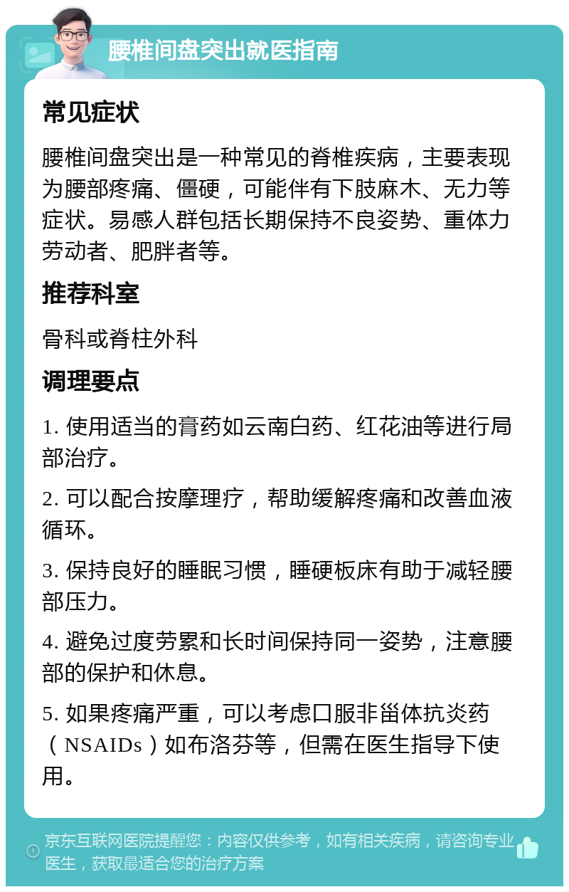 腰椎间盘突出就医指南 常见症状 腰椎间盘突出是一种常见的脊椎疾病，主要表现为腰部疼痛、僵硬，可能伴有下肢麻木、无力等症状。易感人群包括长期保持不良姿势、重体力劳动者、肥胖者等。 推荐科室 骨科或脊柱外科 调理要点 1. 使用适当的膏药如云南白药、红花油等进行局部治疗。 2. 可以配合按摩理疗，帮助缓解疼痛和改善血液循环。 3. 保持良好的睡眠习惯，睡硬板床有助于减轻腰部压力。 4. 避免过度劳累和长时间保持同一姿势，注意腰部的保护和休息。 5. 如果疼痛严重，可以考虑口服非甾体抗炎药（NSAIDs）如布洛芬等，但需在医生指导下使用。