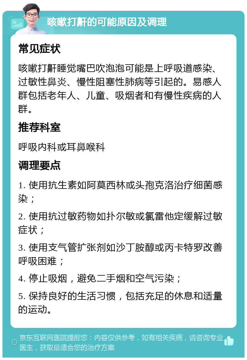 咳嗽打鼾的可能原因及调理 常见症状 咳嗽打鼾睡觉嘴巴吹泡泡可能是上呼吸道感染、过敏性鼻炎、慢性阻塞性肺病等引起的。易感人群包括老年人、儿童、吸烟者和有慢性疾病的人群。 推荐科室 呼吸内科或耳鼻喉科 调理要点 1. 使用抗生素如阿莫西林或头孢克洛治疗细菌感染； 2. 使用抗过敏药物如扑尔敏或氯雷他定缓解过敏症状； 3. 使用支气管扩张剂如沙丁胺醇或丙卡特罗改善呼吸困难； 4. 停止吸烟，避免二手烟和空气污染； 5. 保持良好的生活习惯，包括充足的休息和适量的运动。