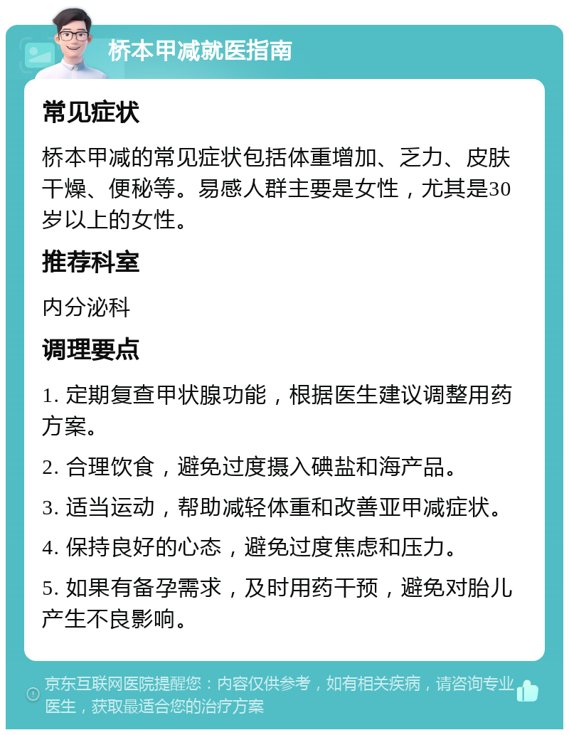 桥本甲减就医指南 常见症状 桥本甲减的常见症状包括体重增加、乏力、皮肤干燥、便秘等。易感人群主要是女性，尤其是30岁以上的女性。 推荐科室 内分泌科 调理要点 1. 定期复查甲状腺功能，根据医生建议调整用药方案。 2. 合理饮食，避免过度摄入碘盐和海产品。 3. 适当运动，帮助减轻体重和改善亚甲减症状。 4. 保持良好的心态，避免过度焦虑和压力。 5. 如果有备孕需求，及时用药干预，避免对胎儿产生不良影响。