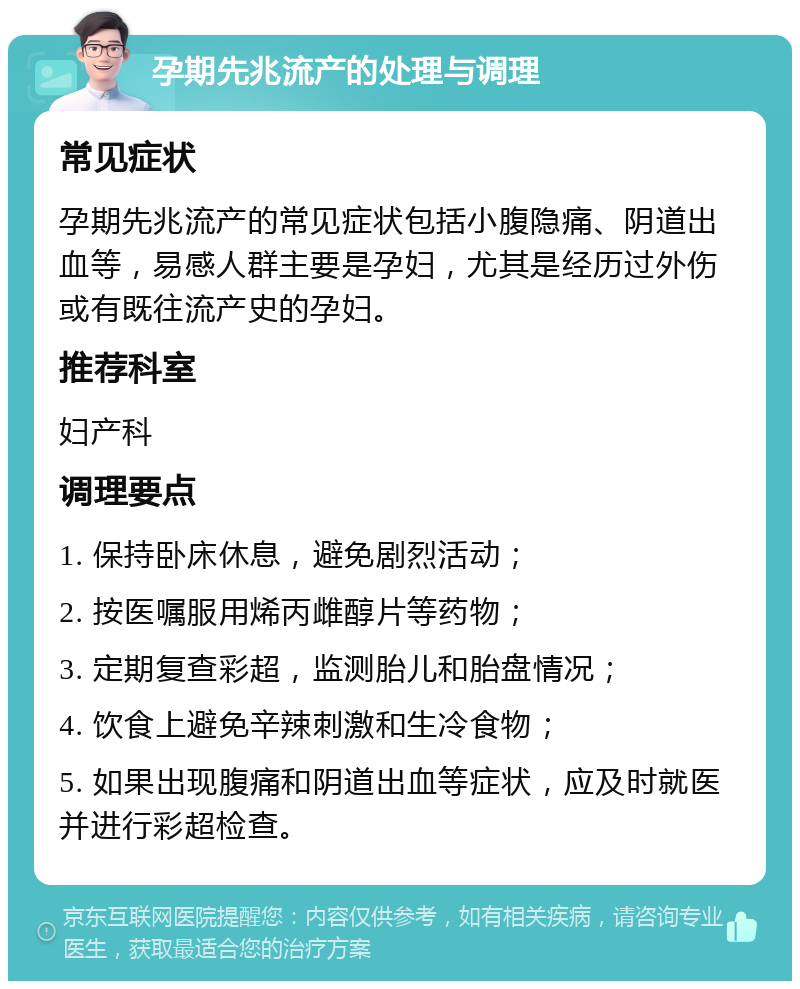 孕期先兆流产的处理与调理 常见症状 孕期先兆流产的常见症状包括小腹隐痛、阴道出血等，易感人群主要是孕妇，尤其是经历过外伤或有既往流产史的孕妇。 推荐科室 妇产科 调理要点 1. 保持卧床休息，避免剧烈活动； 2. 按医嘱服用烯丙雌醇片等药物； 3. 定期复查彩超，监测胎儿和胎盘情况； 4. 饮食上避免辛辣刺激和生冷食物； 5. 如果出现腹痛和阴道出血等症状，应及时就医并进行彩超检查。