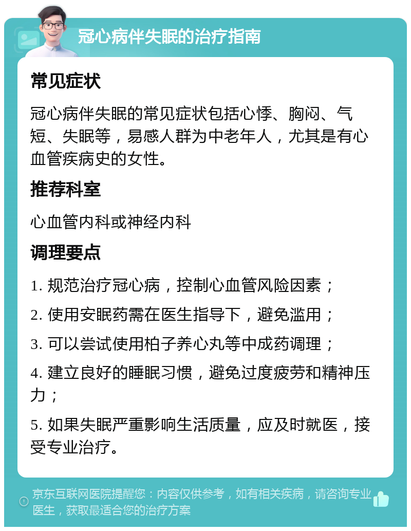 冠心病伴失眠的治疗指南 常见症状 冠心病伴失眠的常见症状包括心悸、胸闷、气短、失眠等，易感人群为中老年人，尤其是有心血管疾病史的女性。 推荐科室 心血管内科或神经内科 调理要点 1. 规范治疗冠心病，控制心血管风险因素； 2. 使用安眠药需在医生指导下，避免滥用； 3. 可以尝试使用柏子养心丸等中成药调理； 4. 建立良好的睡眠习惯，避免过度疲劳和精神压力； 5. 如果失眠严重影响生活质量，应及时就医，接受专业治疗。