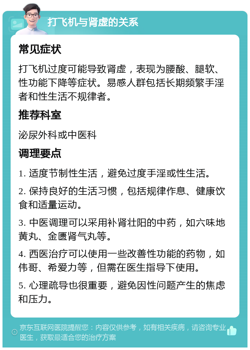 打飞机与肾虚的关系 常见症状 打飞机过度可能导致肾虚，表现为腰酸、腿软、性功能下降等症状。易感人群包括长期频繁手淫者和性生活不规律者。 推荐科室 泌尿外科或中医科 调理要点 1. 适度节制性生活，避免过度手淫或性生活。 2. 保持良好的生活习惯，包括规律作息、健康饮食和适量运动。 3. 中医调理可以采用补肾壮阳的中药，如六味地黄丸、金匮肾气丸等。 4. 西医治疗可以使用一些改善性功能的药物，如伟哥、希爱力等，但需在医生指导下使用。 5. 心理疏导也很重要，避免因性问题产生的焦虑和压力。