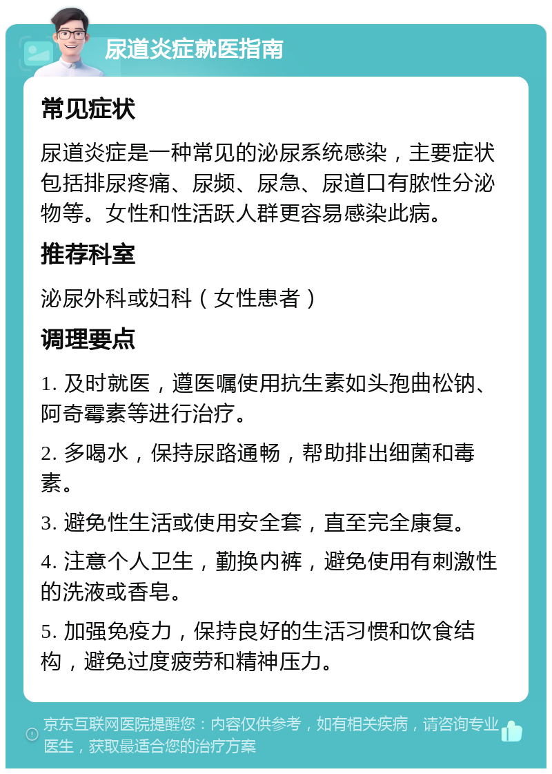 尿道炎症就医指南 常见症状 尿道炎症是一种常见的泌尿系统感染，主要症状包括排尿疼痛、尿频、尿急、尿道口有脓性分泌物等。女性和性活跃人群更容易感染此病。 推荐科室 泌尿外科或妇科（女性患者） 调理要点 1. 及时就医，遵医嘱使用抗生素如头孢曲松钠、阿奇霉素等进行治疗。 2. 多喝水，保持尿路通畅，帮助排出细菌和毒素。 3. 避免性生活或使用安全套，直至完全康复。 4. 注意个人卫生，勤换内裤，避免使用有刺激性的洗液或香皂。 5. 加强免疫力，保持良好的生活习惯和饮食结构，避免过度疲劳和精神压力。