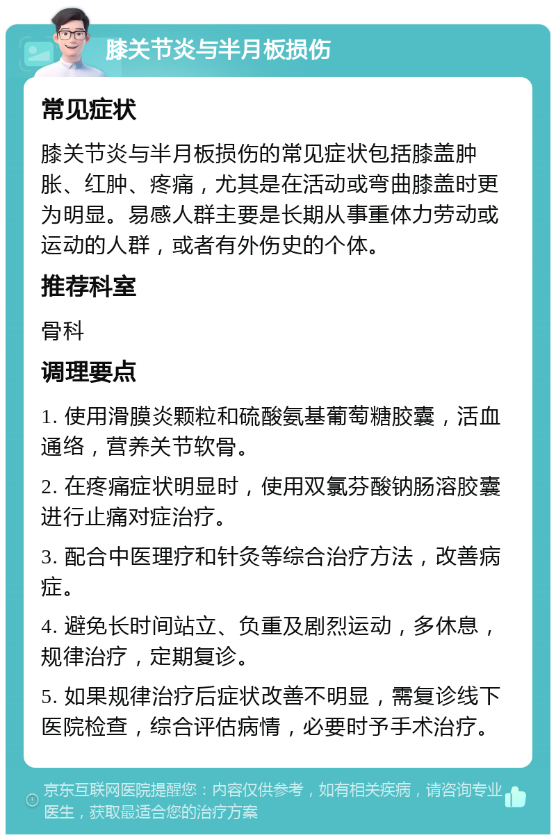 膝关节炎与半月板损伤 常见症状 膝关节炎与半月板损伤的常见症状包括膝盖肿胀、红肿、疼痛，尤其是在活动或弯曲膝盖时更为明显。易感人群主要是长期从事重体力劳动或运动的人群，或者有外伤史的个体。 推荐科室 骨科 调理要点 1. 使用滑膜炎颗粒和硫酸氨基葡萄糖胶囊，活血通络，营养关节软骨。 2. 在疼痛症状明显时，使用双氯芬酸钠肠溶胶囊进行止痛对症治疗。 3. 配合中医理疗和针灸等综合治疗方法，改善病症。 4. 避免长时间站立、负重及剧烈运动，多休息，规律治疗，定期复诊。 5. 如果规律治疗后症状改善不明显，需复诊线下医院检查，综合评估病情，必要时予手术治疗。