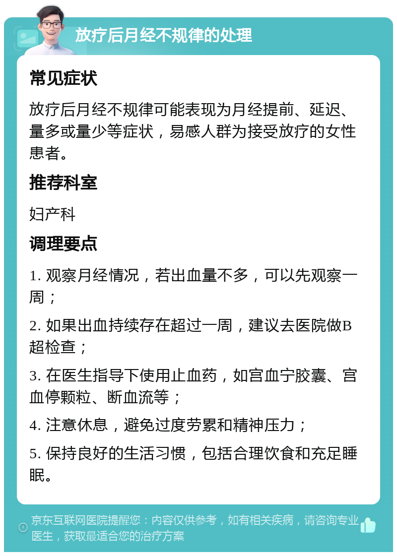 放疗后月经不规律的处理 常见症状 放疗后月经不规律可能表现为月经提前、延迟、量多或量少等症状，易感人群为接受放疗的女性患者。 推荐科室 妇产科 调理要点 1. 观察月经情况，若出血量不多，可以先观察一周； 2. 如果出血持续存在超过一周，建议去医院做B超检查； 3. 在医生指导下使用止血药，如宫血宁胶囊、宫血停颗粒、断血流等； 4. 注意休息，避免过度劳累和精神压力； 5. 保持良好的生活习惯，包括合理饮食和充足睡眠。