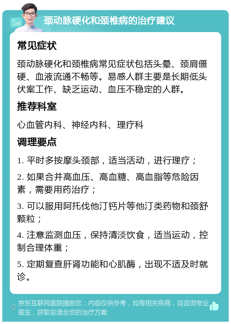 颈动脉硬化和颈椎病的治疗建议 常见症状 颈动脉硬化和颈椎病常见症状包括头晕、颈肩僵硬、血液流通不畅等。易感人群主要是长期低头伏案工作、缺乏运动、血压不稳定的人群。 推荐科室 心血管内科、神经内科、理疗科 调理要点 1. 平时多按摩头颈部，适当活动，进行理疗； 2. 如果合并高血压、高血糖、高血脂等危险因素，需要用药治疗； 3. 可以服用阿托伐他汀钙片等他汀类药物和颈舒颗粒； 4. 注意监测血压，保持清淡饮食，适当运动，控制合理体重； 5. 定期复查肝肾功能和心肌酶，出现不适及时就诊。