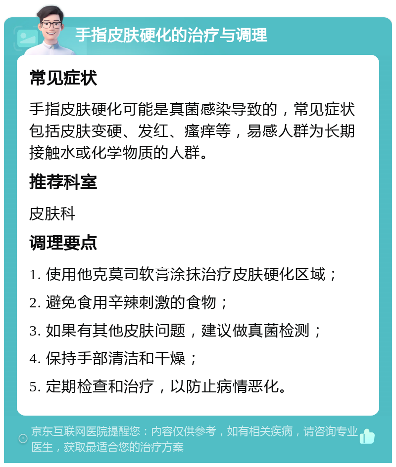 手指皮肤硬化的治疗与调理 常见症状 手指皮肤硬化可能是真菌感染导致的，常见症状包括皮肤变硬、发红、瘙痒等，易感人群为长期接触水或化学物质的人群。 推荐科室 皮肤科 调理要点 1. 使用他克莫司软膏涂抹治疗皮肤硬化区域； 2. 避免食用辛辣刺激的食物； 3. 如果有其他皮肤问题，建议做真菌检测； 4. 保持手部清洁和干燥； 5. 定期检查和治疗，以防止病情恶化。