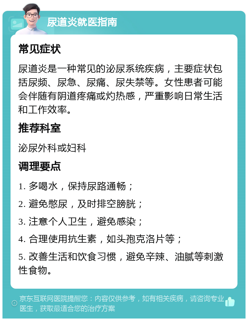 尿道炎就医指南 常见症状 尿道炎是一种常见的泌尿系统疾病，主要症状包括尿频、尿急、尿痛、尿失禁等。女性患者可能会伴随有阴道疼痛或灼热感，严重影响日常生活和工作效率。 推荐科室 泌尿外科或妇科 调理要点 1. 多喝水，保持尿路通畅； 2. 避免憋尿，及时排空膀胱； 3. 注意个人卫生，避免感染； 4. 合理使用抗生素，如头孢克洛片等； 5. 改善生活和饮食习惯，避免辛辣、油腻等刺激性食物。