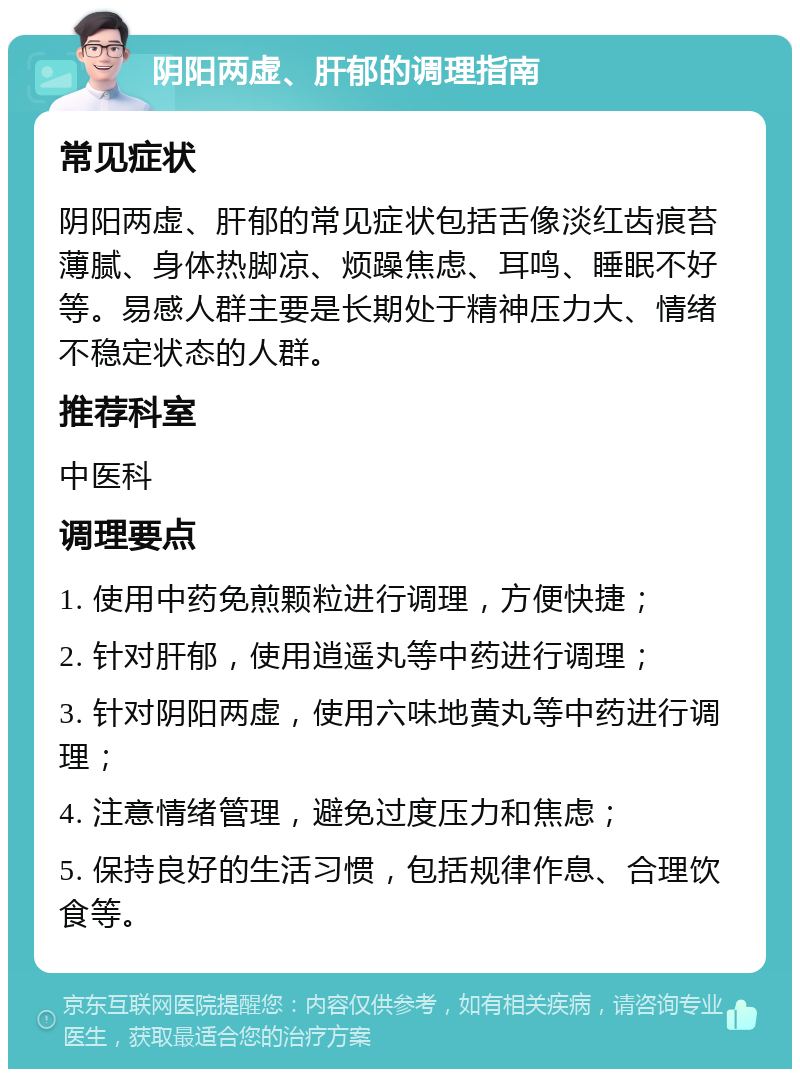 阴阳两虚、肝郁的调理指南 常见症状 阴阳两虚、肝郁的常见症状包括舌像淡红齿痕苔薄腻、身体热脚凉、烦躁焦虑、耳鸣、睡眠不好等。易感人群主要是长期处于精神压力大、情绪不稳定状态的人群。 推荐科室 中医科 调理要点 1. 使用中药免煎颗粒进行调理，方便快捷； 2. 针对肝郁，使用逍遥丸等中药进行调理； 3. 针对阴阳两虚，使用六味地黄丸等中药进行调理； 4. 注意情绪管理，避免过度压力和焦虑； 5. 保持良好的生活习惯，包括规律作息、合理饮食等。