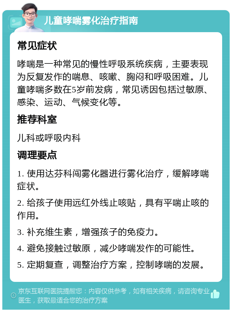 儿童哮喘雾化治疗指南 常见症状 哮喘是一种常见的慢性呼吸系统疾病，主要表现为反复发作的喘息、咳嗽、胸闷和呼吸困难。儿童哮喘多数在5岁前发病，常见诱因包括过敏原、感染、运动、气候变化等。 推荐科室 儿科或呼吸内科 调理要点 1. 使用达芬科闯雾化器进行雾化治疗，缓解哮喘症状。 2. 给孩子使用远红外线止咳贴，具有平喘止咳的作用。 3. 补充维生素，增强孩子的免疫力。 4. 避免接触过敏原，减少哮喘发作的可能性。 5. 定期复查，调整治疗方案，控制哮喘的发展。