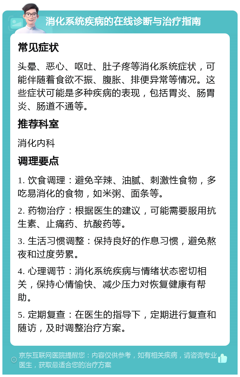 消化系统疾病的在线诊断与治疗指南 常见症状 头晕、恶心、呕吐、肚子疼等消化系统症状，可能伴随着食欲不振、腹胀、排便异常等情况。这些症状可能是多种疾病的表现，包括胃炎、肠胃炎、肠道不通等。 推荐科室 消化内科 调理要点 1. 饮食调理：避免辛辣、油腻、刺激性食物，多吃易消化的食物，如米粥、面条等。 2. 药物治疗：根据医生的建议，可能需要服用抗生素、止痛药、抗酸药等。 3. 生活习惯调整：保持良好的作息习惯，避免熬夜和过度劳累。 4. 心理调节：消化系统疾病与情绪状态密切相关，保持心情愉快、减少压力对恢复健康有帮助。 5. 定期复查：在医生的指导下，定期进行复查和随访，及时调整治疗方案。