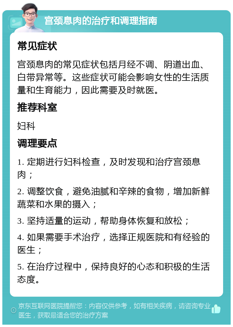 宫颈息肉的治疗和调理指南 常见症状 宫颈息肉的常见症状包括月经不调、阴道出血、白带异常等。这些症状可能会影响女性的生活质量和生育能力，因此需要及时就医。 推荐科室 妇科 调理要点 1. 定期进行妇科检查，及时发现和治疗宫颈息肉； 2. 调整饮食，避免油腻和辛辣的食物，增加新鲜蔬菜和水果的摄入； 3. 坚持适量的运动，帮助身体恢复和放松； 4. 如果需要手术治疗，选择正规医院和有经验的医生； 5. 在治疗过程中，保持良好的心态和积极的生活态度。