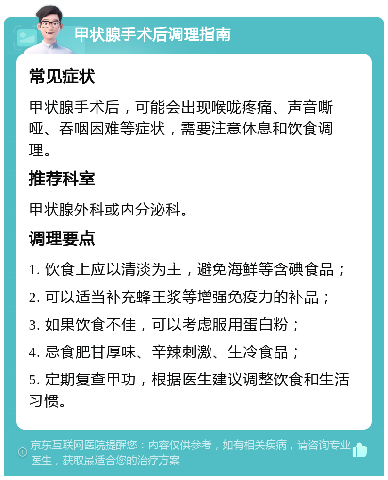 甲状腺手术后调理指南 常见症状 甲状腺手术后，可能会出现喉咙疼痛、声音嘶哑、吞咽困难等症状，需要注意休息和饮食调理。 推荐科室 甲状腺外科或内分泌科。 调理要点 1. 饮食上应以清淡为主，避免海鲜等含碘食品； 2. 可以适当补充蜂王浆等增强免疫力的补品； 3. 如果饮食不佳，可以考虑服用蛋白粉； 4. 忌食肥甘厚味、辛辣刺激、生冷食品； 5. 定期复查甲功，根据医生建议调整饮食和生活习惯。