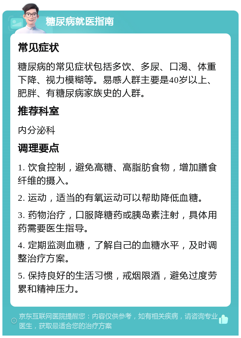 糖尿病就医指南 常见症状 糖尿病的常见症状包括多饮、多尿、口渴、体重下降、视力模糊等。易感人群主要是40岁以上、肥胖、有糖尿病家族史的人群。 推荐科室 内分泌科 调理要点 1. 饮食控制，避免高糖、高脂肪食物，增加膳食纤维的摄入。 2. 运动，适当的有氧运动可以帮助降低血糖。 3. 药物治疗，口服降糖药或胰岛素注射，具体用药需要医生指导。 4. 定期监测血糖，了解自己的血糖水平，及时调整治疗方案。 5. 保持良好的生活习惯，戒烟限酒，避免过度劳累和精神压力。