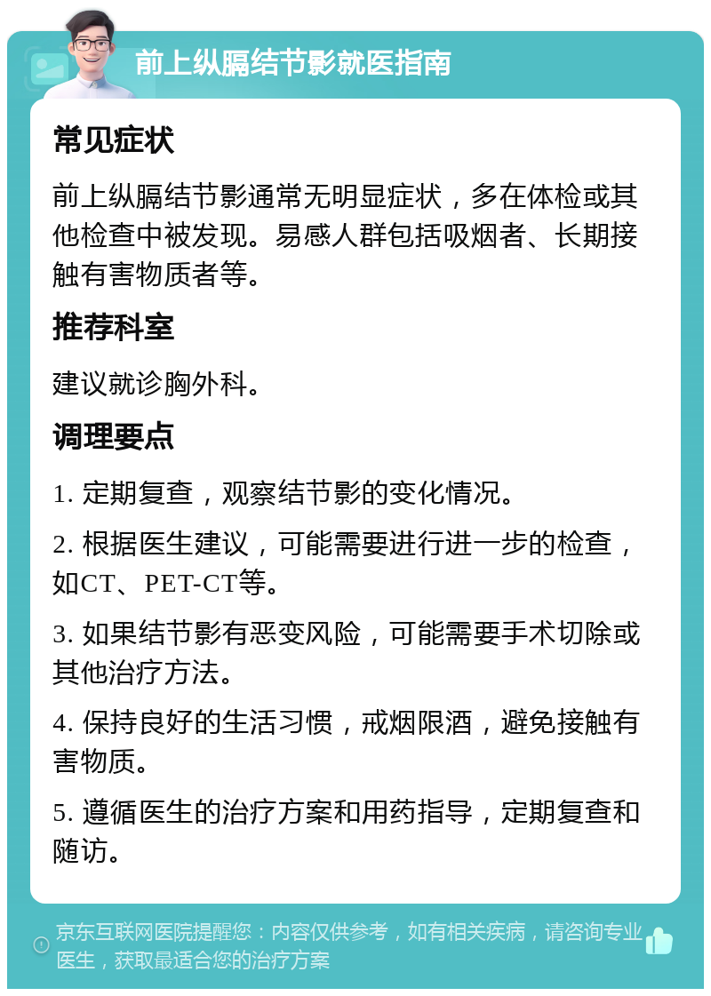 前上纵膈结节影就医指南 常见症状 前上纵膈结节影通常无明显症状，多在体检或其他检查中被发现。易感人群包括吸烟者、长期接触有害物质者等。 推荐科室 建议就诊胸外科。 调理要点 1. 定期复查，观察结节影的变化情况。 2. 根据医生建议，可能需要进行进一步的检查，如CT、PET-CT等。 3. 如果结节影有恶变风险，可能需要手术切除或其他治疗方法。 4. 保持良好的生活习惯，戒烟限酒，避免接触有害物质。 5. 遵循医生的治疗方案和用药指导，定期复查和随访。