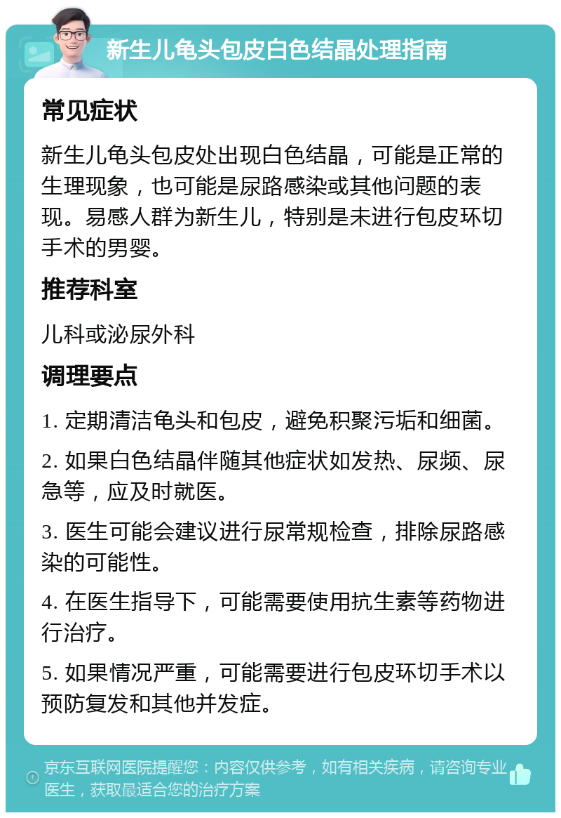 新生儿龟头包皮白色结晶处理指南 常见症状 新生儿龟头包皮处出现白色结晶，可能是正常的生理现象，也可能是尿路感染或其他问题的表现。易感人群为新生儿，特别是未进行包皮环切手术的男婴。 推荐科室 儿科或泌尿外科 调理要点 1. 定期清洁龟头和包皮，避免积聚污垢和细菌。 2. 如果白色结晶伴随其他症状如发热、尿频、尿急等，应及时就医。 3. 医生可能会建议进行尿常规检查，排除尿路感染的可能性。 4. 在医生指导下，可能需要使用抗生素等药物进行治疗。 5. 如果情况严重，可能需要进行包皮环切手术以预防复发和其他并发症。