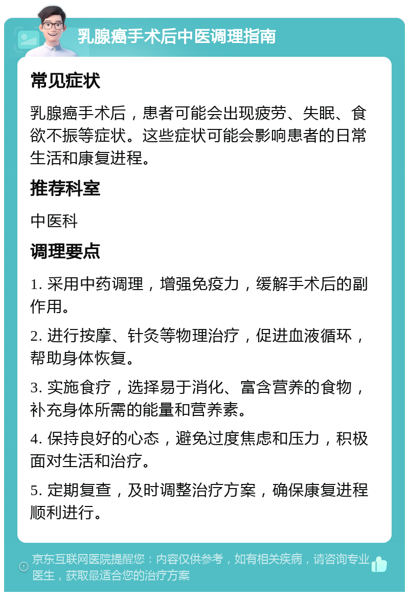 乳腺癌手术后中医调理指南 常见症状 乳腺癌手术后，患者可能会出现疲劳、失眠、食欲不振等症状。这些症状可能会影响患者的日常生活和康复进程。 推荐科室 中医科 调理要点 1. 采用中药调理，增强免疫力，缓解手术后的副作用。 2. 进行按摩、针灸等物理治疗，促进血液循环，帮助身体恢复。 3. 实施食疗，选择易于消化、富含营养的食物，补充身体所需的能量和营养素。 4. 保持良好的心态，避免过度焦虑和压力，积极面对生活和治疗。 5. 定期复查，及时调整治疗方案，确保康复进程顺利进行。