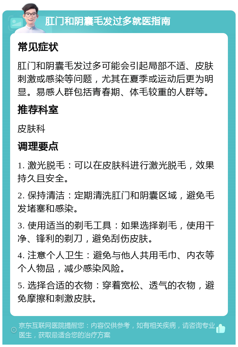 肛门和阴囊毛发过多就医指南 常见症状 肛门和阴囊毛发过多可能会引起局部不适、皮肤刺激或感染等问题，尤其在夏季或运动后更为明显。易感人群包括青春期、体毛较重的人群等。 推荐科室 皮肤科 调理要点 1. 激光脱毛：可以在皮肤科进行激光脱毛，效果持久且安全。 2. 保持清洁：定期清洗肛门和阴囊区域，避免毛发堵塞和感染。 3. 使用适当的剃毛工具：如果选择剃毛，使用干净、锋利的剃刀，避免刮伤皮肤。 4. 注意个人卫生：避免与他人共用毛巾、内衣等个人物品，减少感染风险。 5. 选择合适的衣物：穿着宽松、透气的衣物，避免摩擦和刺激皮肤。