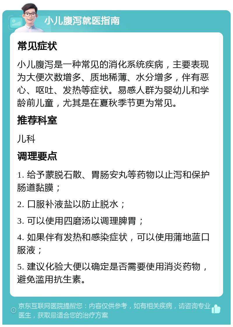 小儿腹泻就医指南 常见症状 小儿腹泻是一种常见的消化系统疾病，主要表现为大便次数增多、质地稀薄、水分增多，伴有恶心、呕吐、发热等症状。易感人群为婴幼儿和学龄前儿童，尤其是在夏秋季节更为常见。 推荐科室 儿科 调理要点 1. 给予蒙脱石散、胃肠安丸等药物以止泻和保护肠道黏膜； 2. 口服补液盐以防止脱水； 3. 可以使用四磨汤以调理脾胃； 4. 如果伴有发热和感染症状，可以使用蒲地蓝口服液； 5. 建议化验大便以确定是否需要使用消炎药物，避免滥用抗生素。