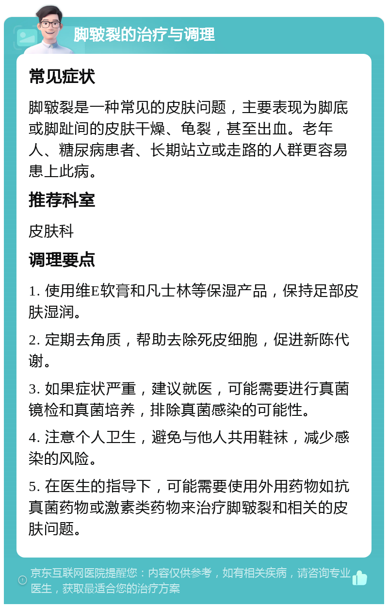 脚皲裂的治疗与调理 常见症状 脚皲裂是一种常见的皮肤问题，主要表现为脚底或脚趾间的皮肤干燥、龟裂，甚至出血。老年人、糖尿病患者、长期站立或走路的人群更容易患上此病。 推荐科室 皮肤科 调理要点 1. 使用维E软膏和凡士林等保湿产品，保持足部皮肤湿润。 2. 定期去角质，帮助去除死皮细胞，促进新陈代谢。 3. 如果症状严重，建议就医，可能需要进行真菌镜检和真菌培养，排除真菌感染的可能性。 4. 注意个人卫生，避免与他人共用鞋袜，减少感染的风险。 5. 在医生的指导下，可能需要使用外用药物如抗真菌药物或激素类药物来治疗脚皲裂和相关的皮肤问题。