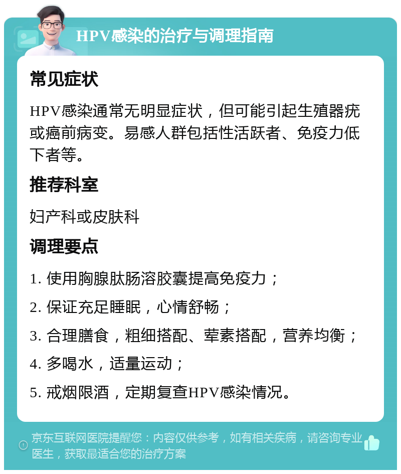 HPV感染的治疗与调理指南 常见症状 HPV感染通常无明显症状，但可能引起生殖器疣或癌前病变。易感人群包括性活跃者、免疫力低下者等。 推荐科室 妇产科或皮肤科 调理要点 1. 使用胸腺肽肠溶胶囊提高免疫力； 2. 保证充足睡眠，心情舒畅； 3. 合理膳食，粗细搭配、荤素搭配，营养均衡； 4. 多喝水，适量运动； 5. 戒烟限酒，定期复查HPV感染情况。