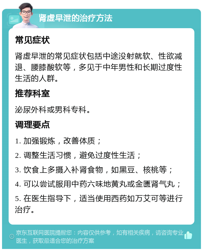 肾虚早泄的治疗方法 常见症状 肾虚早泄的常见症状包括中途没射就软、性欲减退、腰膝酸软等，多见于中年男性和长期过度性生活的人群。 推荐科室 泌尿外科或男科专科。 调理要点 1. 加强锻炼，改善体质； 2. 调整生活习惯，避免过度性生活； 3. 饮食上多摄入补肾食物，如黑豆、核桃等； 4. 可以尝试服用中药六味地黄丸或金匮肾气丸； 5. 在医生指导下，适当使用西药如万艾可等进行治疗。